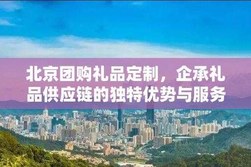 北京团购礼品定制，企承礼品供应链的独特优势与服务体验